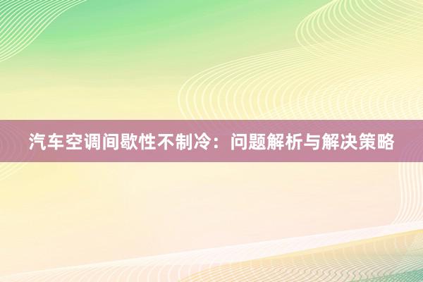 汽车空调间歇性不制冷：问题解析与解决策略